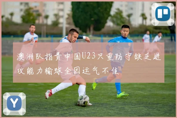 澳洲队指责中国U23只重防守缺乏进攻能力输球全因运气不佳
