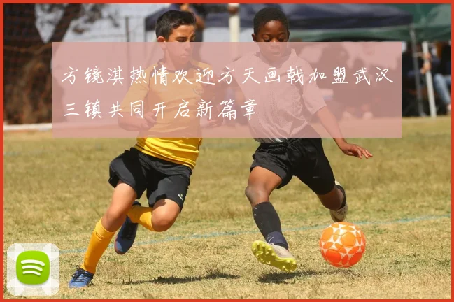 方镜淇热情欢迎方天画戟加盟武汉三镇共同开启新篇章