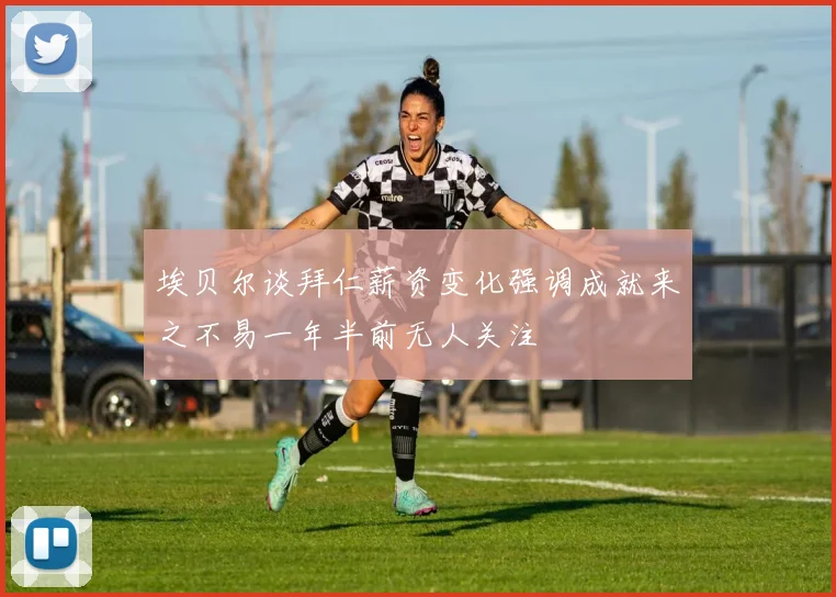 埃贝尔谈拜仁薪资变化强调成就来之不易一年半前无人关注