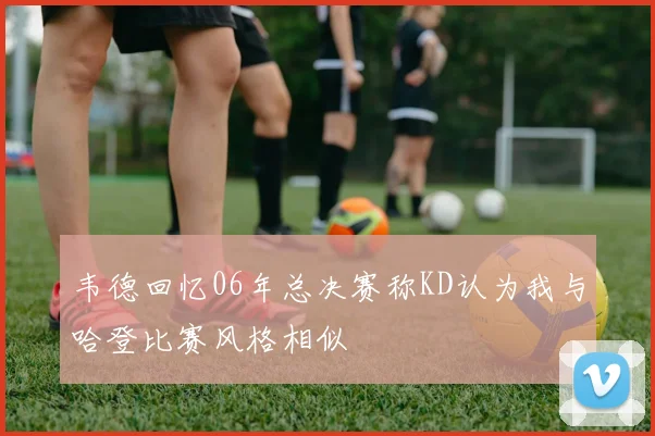 韦德回忆06年总决赛称KD认为我与哈登比赛风格相似