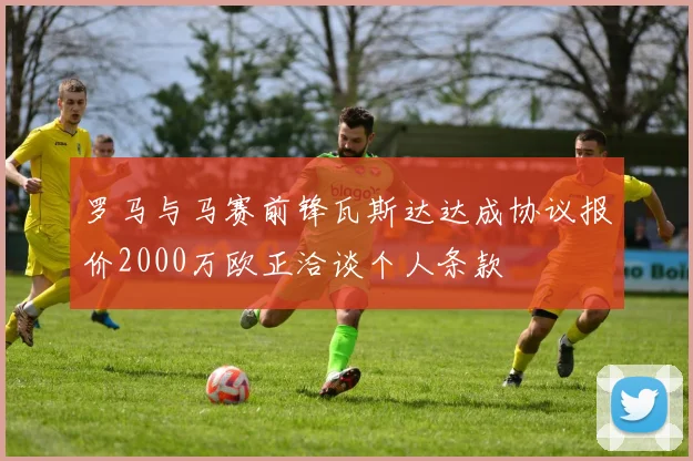 罗马与马赛前锋瓦斯达达成协议报价2000万欧正洽谈个人条款