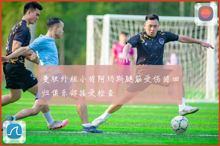 曼联外租小将阿玛斯腿筋受伤将回归俱乐部接受检查