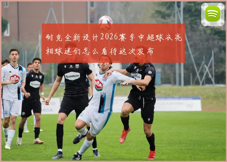 耐克全新设计2026赛季中超球衣亮相球迷们怎么看待这次发布